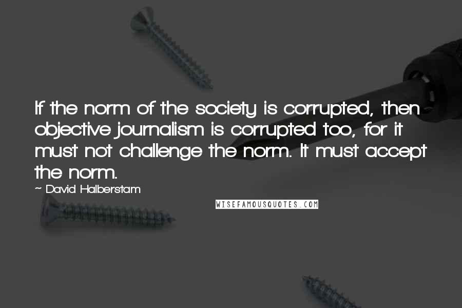 David Halberstam Quotes: If the norm of the society is corrupted, then objective journalism is corrupted too, for it must not challenge the norm. It must accept the norm.