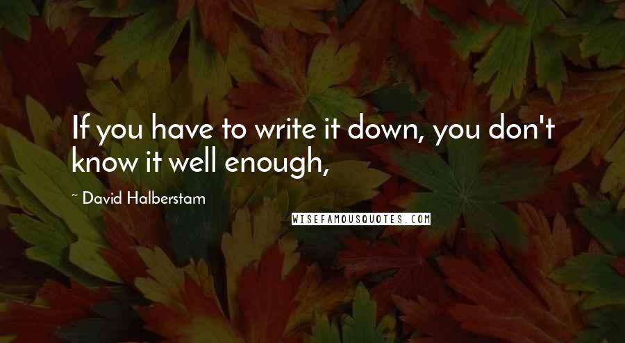 David Halberstam Quotes: If you have to write it down, you don't know it well enough,