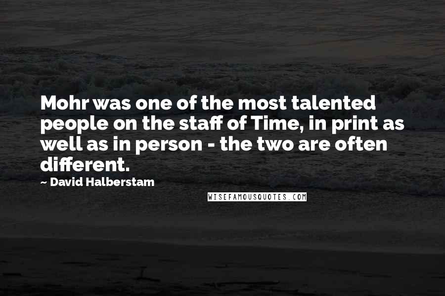 David Halberstam Quotes: Mohr was one of the most talented people on the staff of Time, in print as well as in person - the two are often different.