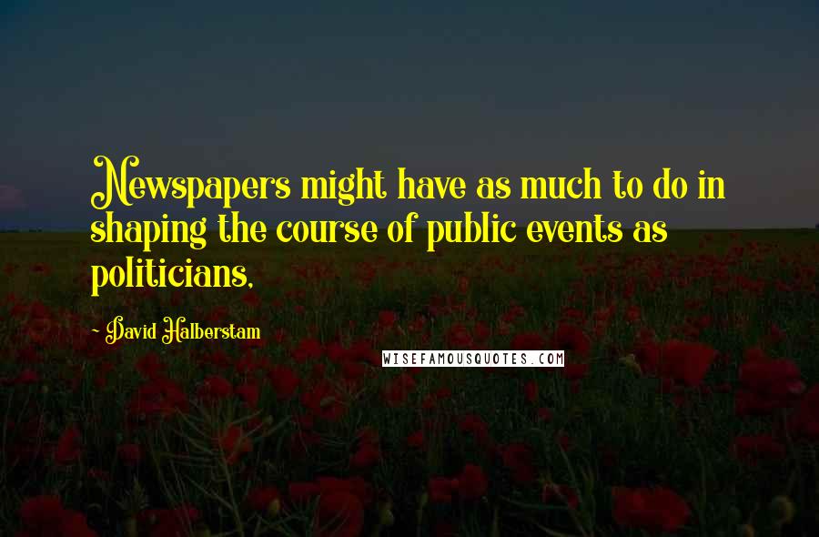 David Halberstam Quotes: Newspapers might have as much to do in shaping the course of public events as politicians,