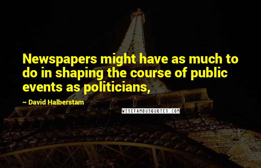 David Halberstam Quotes: Newspapers might have as much to do in shaping the course of public events as politicians,