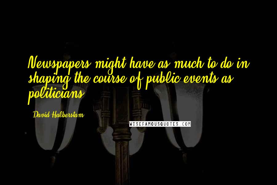 David Halberstam Quotes: Newspapers might have as much to do in shaping the course of public events as politicians,