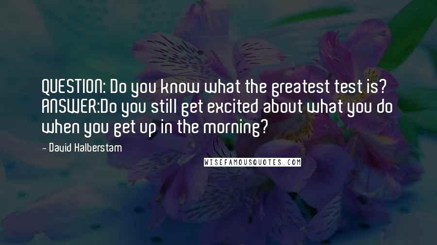 David Halberstam Quotes: QUESTION: Do you know what the greatest test is? ANSWER:Do you still get excited about what you do when you get up in the morning?