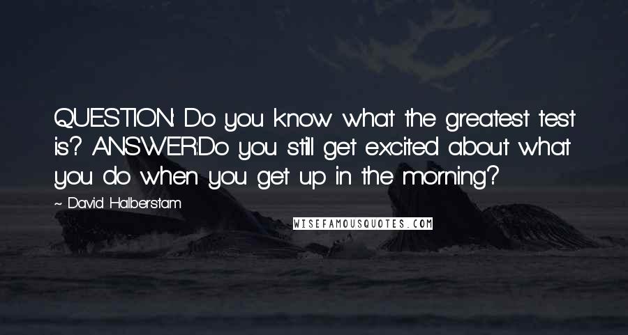 David Halberstam Quotes: QUESTION: Do you know what the greatest test is? ANSWER:Do you still get excited about what you do when you get up in the morning?