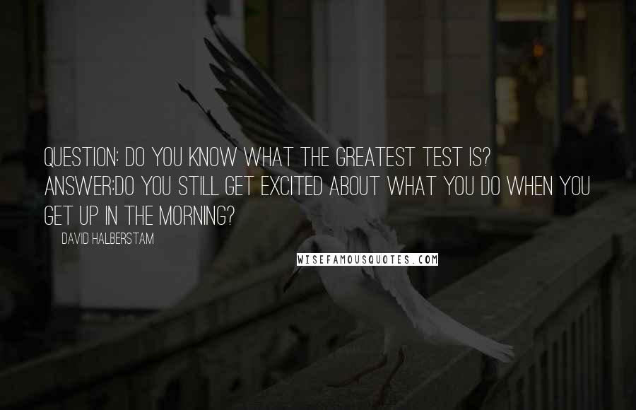 David Halberstam Quotes: QUESTION: Do you know what the greatest test is? ANSWER:Do you still get excited about what you do when you get up in the morning?