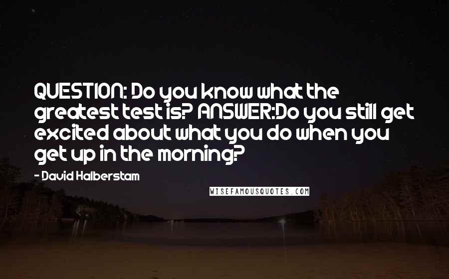 David Halberstam Quotes: QUESTION: Do you know what the greatest test is? ANSWER:Do you still get excited about what you do when you get up in the morning?