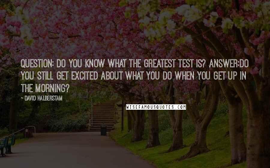 David Halberstam Quotes: QUESTION: Do you know what the greatest test is? ANSWER:Do you still get excited about what you do when you get up in the morning?