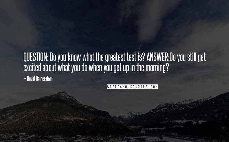 David Halberstam Quotes: QUESTION: Do you know what the greatest test is? ANSWER:Do you still get excited about what you do when you get up in the morning?