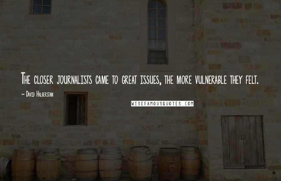 David Halberstam Quotes: The closer journalists came to great issues, the more vulnerable they felt.