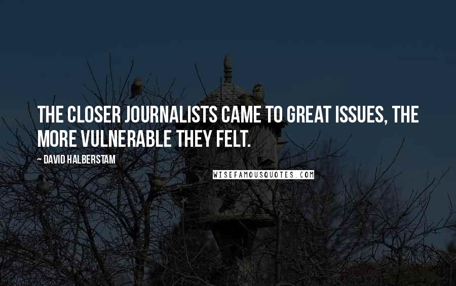 David Halberstam Quotes: The closer journalists came to great issues, the more vulnerable they felt.