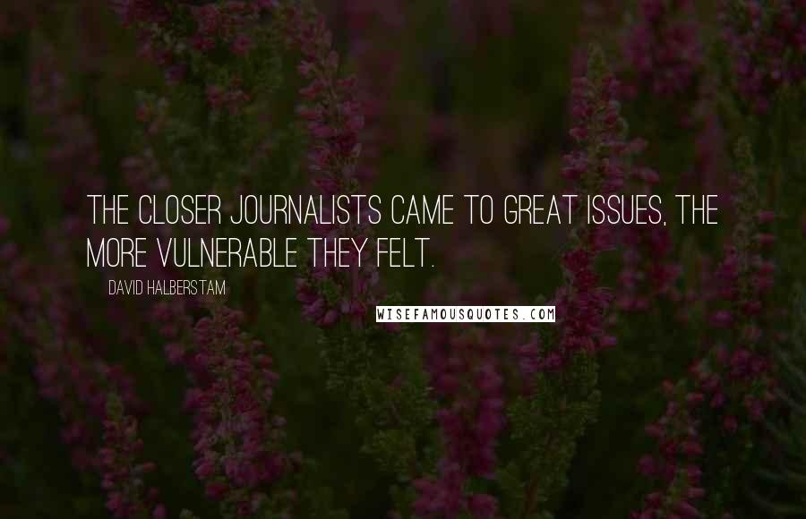 David Halberstam Quotes: The closer journalists came to great issues, the more vulnerable they felt.