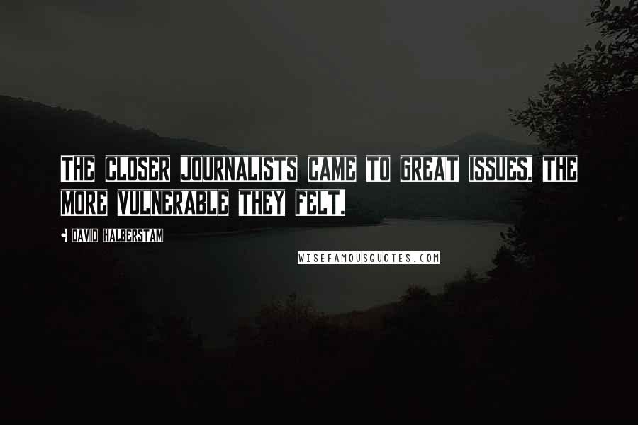 David Halberstam Quotes: The closer journalists came to great issues, the more vulnerable they felt.