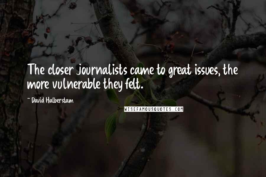 David Halberstam Quotes: The closer journalists came to great issues, the more vulnerable they felt.
