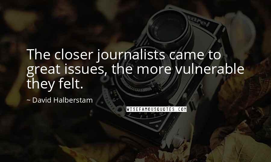 David Halberstam Quotes: The closer journalists came to great issues, the more vulnerable they felt.