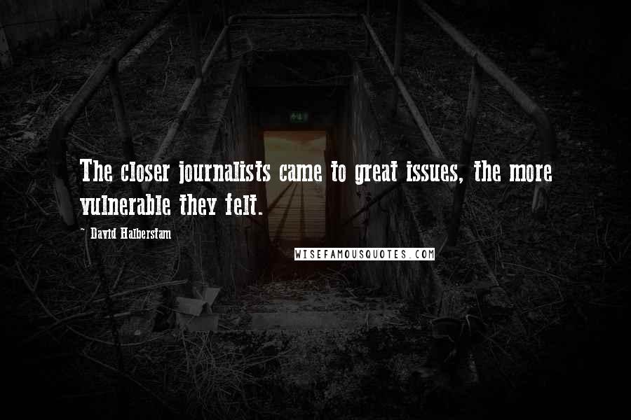 David Halberstam Quotes: The closer journalists came to great issues, the more vulnerable they felt.