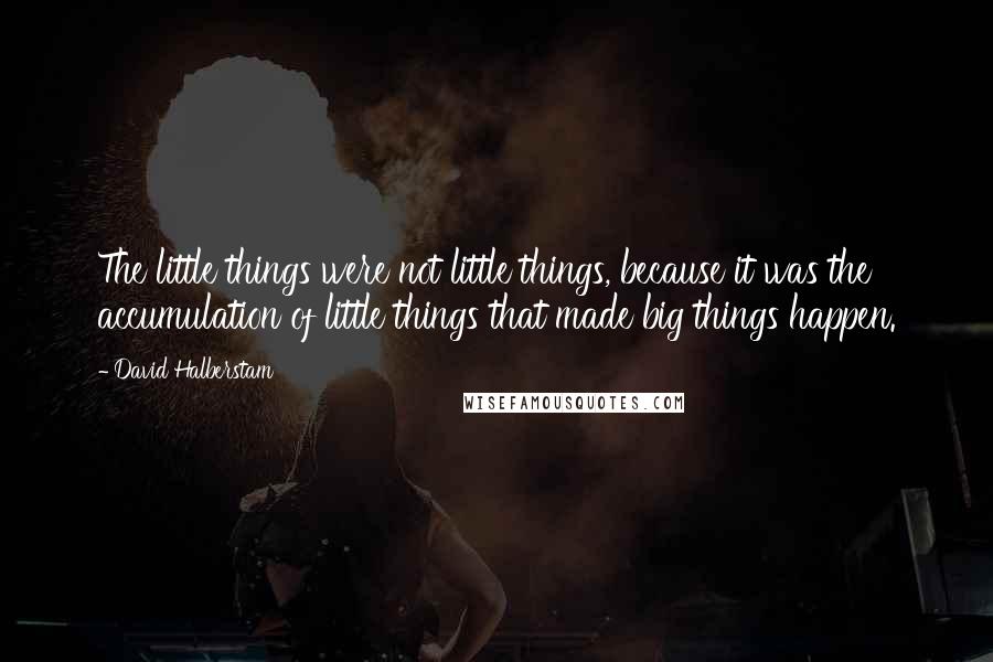 David Halberstam Quotes: The little things were not little things, because it was the accumulation of little things that made big things happen.
