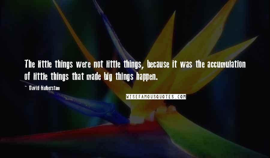 David Halberstam Quotes: The little things were not little things, because it was the accumulation of little things that made big things happen.