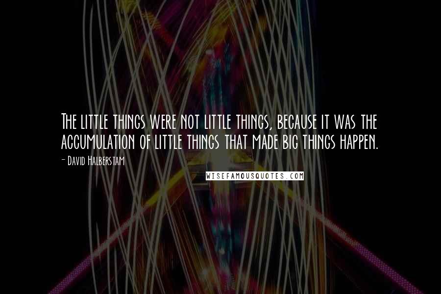 David Halberstam Quotes: The little things were not little things, because it was the accumulation of little things that made big things happen.
