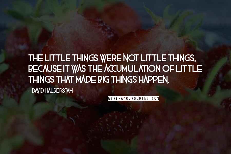 David Halberstam Quotes: The little things were not little things, because it was the accumulation of little things that made big things happen.