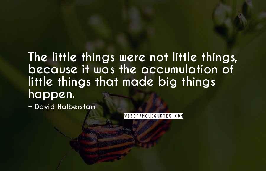 David Halberstam Quotes: The little things were not little things, because it was the accumulation of little things that made big things happen.