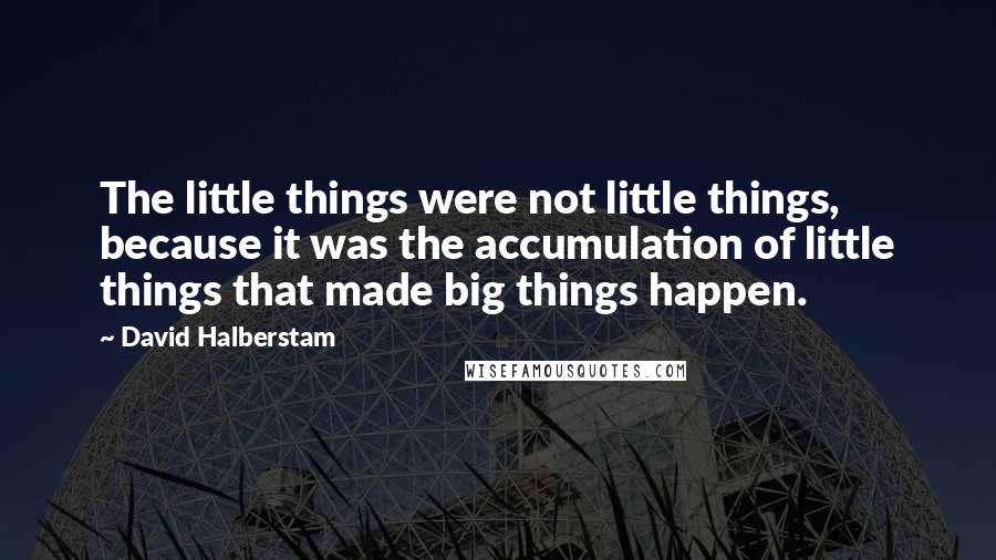 David Halberstam Quotes: The little things were not little things, because it was the accumulation of little things that made big things happen.