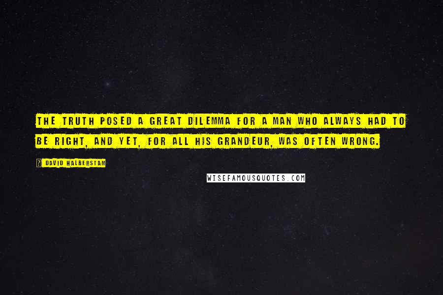 David Halberstam Quotes: The truth posed a great dilemma for a man who always had to be right, and yet, for all his grandeur, was often wrong.