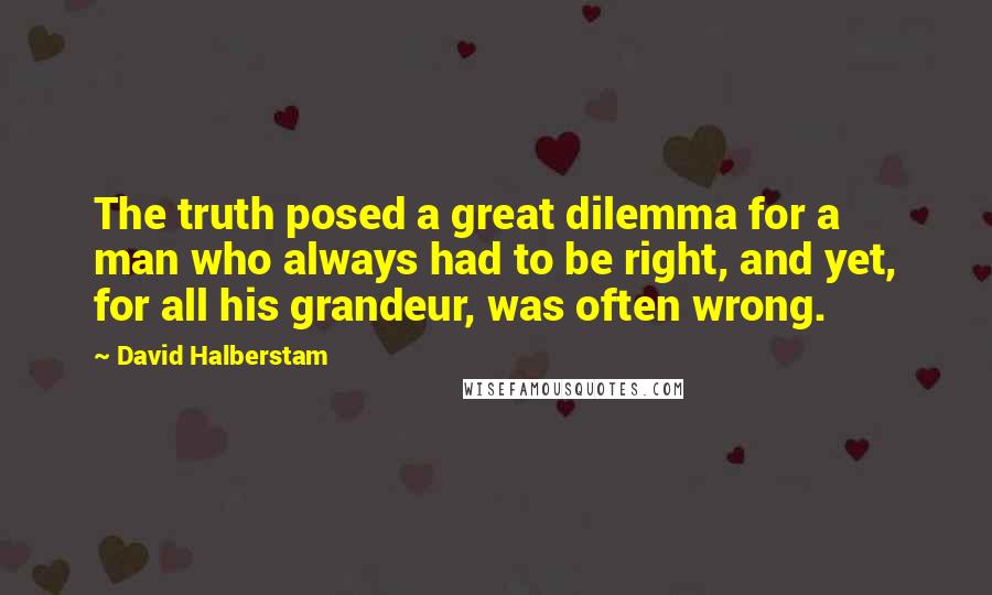 David Halberstam Quotes: The truth posed a great dilemma for a man who always had to be right, and yet, for all his grandeur, was often wrong.