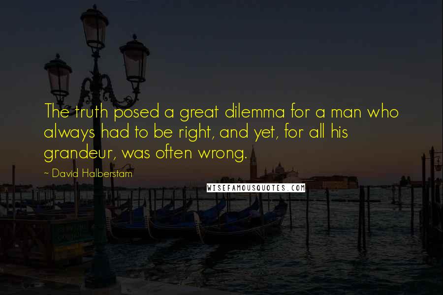 David Halberstam Quotes: The truth posed a great dilemma for a man who always had to be right, and yet, for all his grandeur, was often wrong.