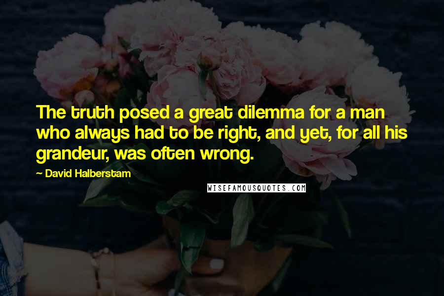 David Halberstam Quotes: The truth posed a great dilemma for a man who always had to be right, and yet, for all his grandeur, was often wrong.