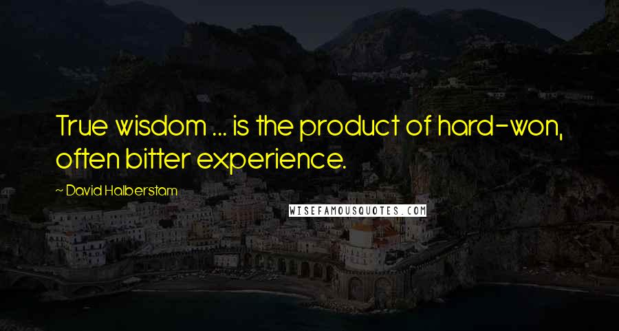 David Halberstam Quotes: True wisdom ... is the product of hard-won, often bitter experience.