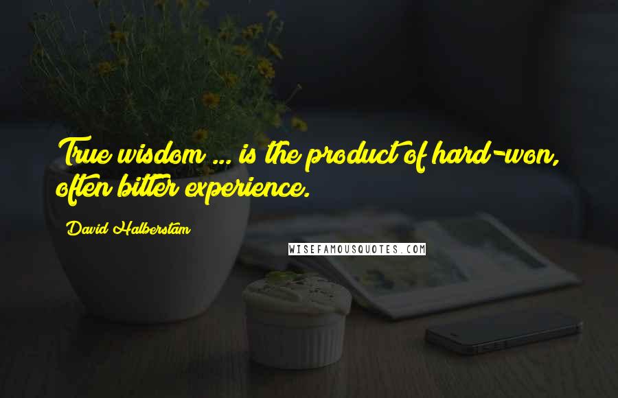 David Halberstam Quotes: True wisdom ... is the product of hard-won, often bitter experience.