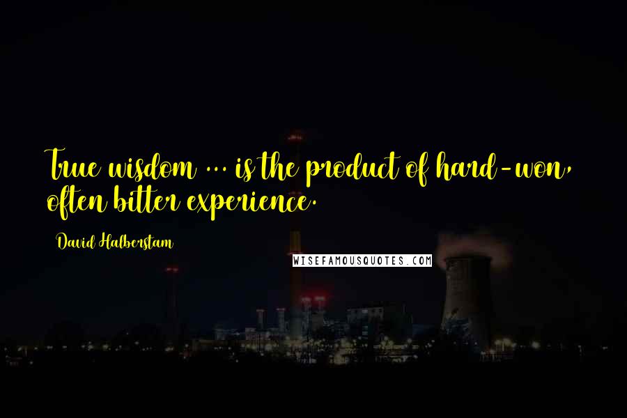 David Halberstam Quotes: True wisdom ... is the product of hard-won, often bitter experience.