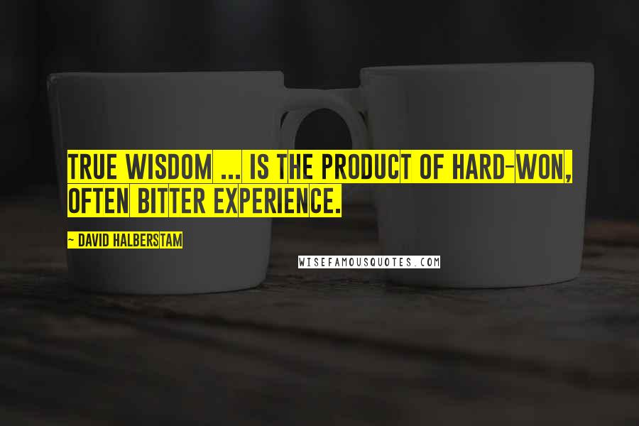 David Halberstam Quotes: True wisdom ... is the product of hard-won, often bitter experience.