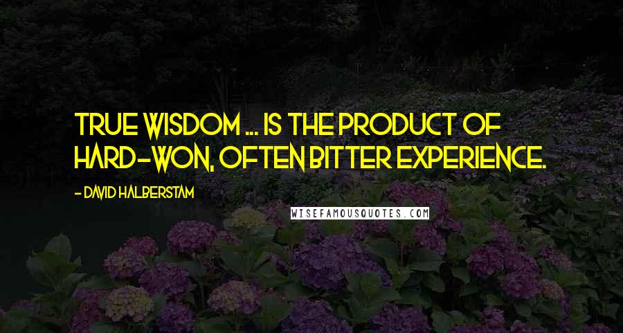 David Halberstam Quotes: True wisdom ... is the product of hard-won, often bitter experience.