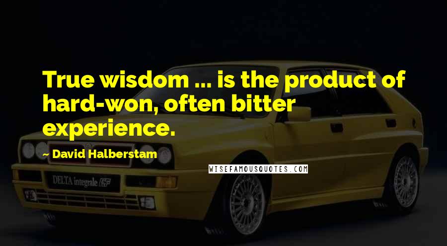 David Halberstam Quotes: True wisdom ... is the product of hard-won, often bitter experience.