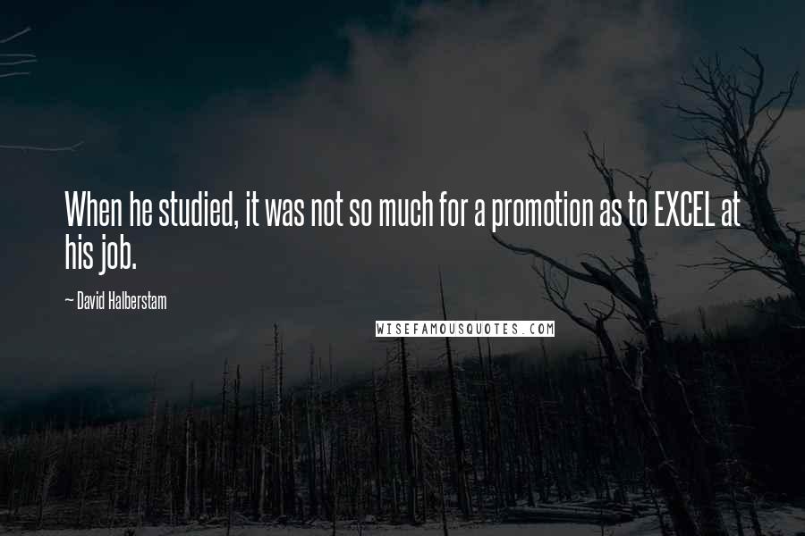 David Halberstam Quotes: When he studied, it was not so much for a promotion as to EXCEL at his job.