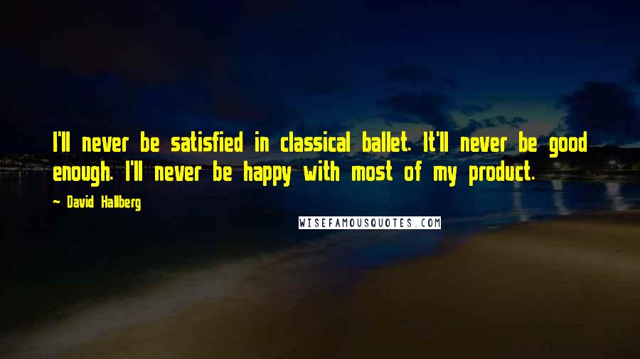 David Hallberg Quotes: I'll never be satisfied in classical ballet. It'll never be good enough. I'll never be happy with most of my product.