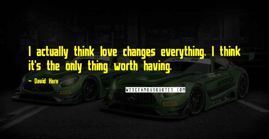 David Hare Quotes: I actually think love changes everything. I think it's the only thing worth having.