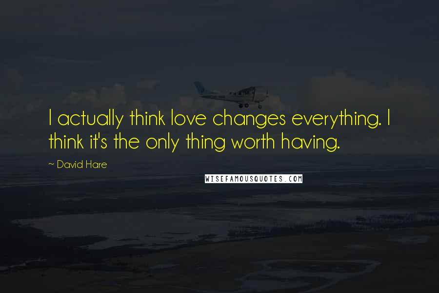 David Hare Quotes: I actually think love changes everything. I think it's the only thing worth having.