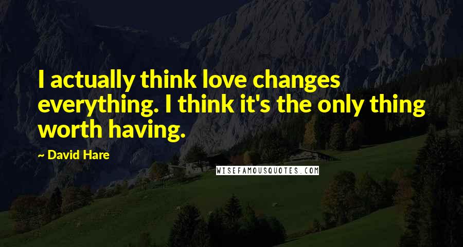 David Hare Quotes: I actually think love changes everything. I think it's the only thing worth having.