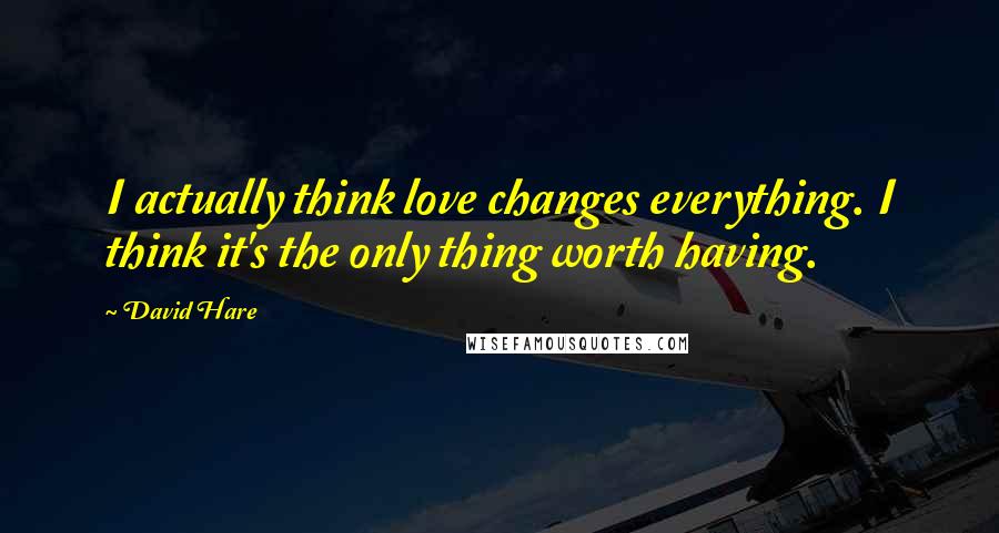 David Hare Quotes: I actually think love changes everything. I think it's the only thing worth having.