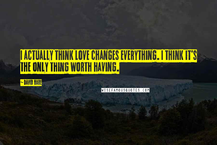 David Hare Quotes: I actually think love changes everything. I think it's the only thing worth having.