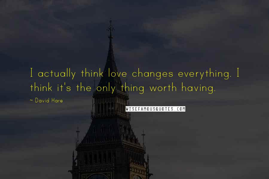 David Hare Quotes: I actually think love changes everything. I think it's the only thing worth having.