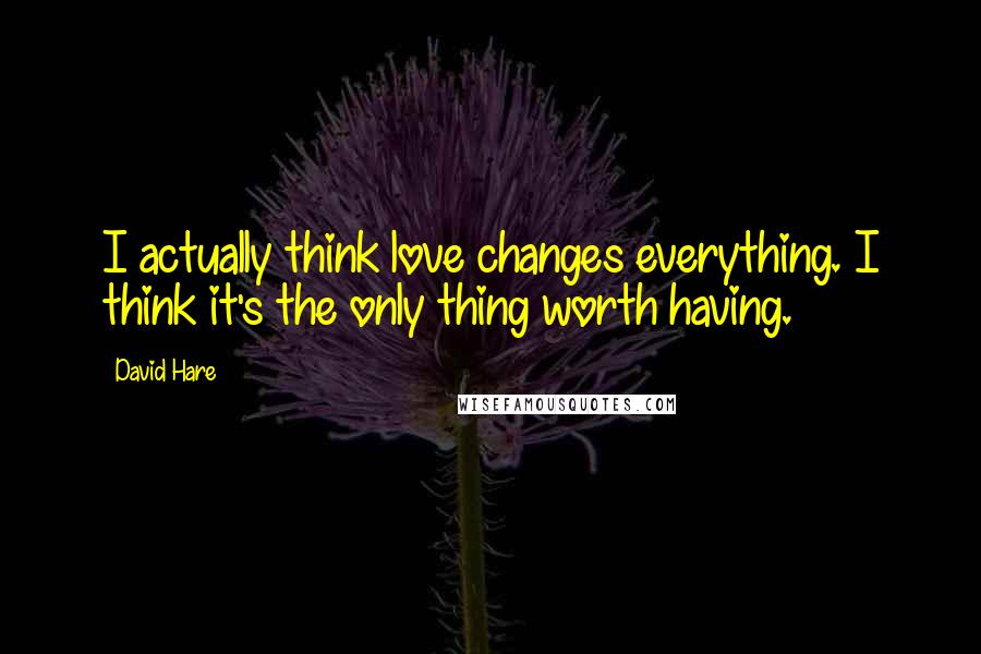 David Hare Quotes: I actually think love changes everything. I think it's the only thing worth having.