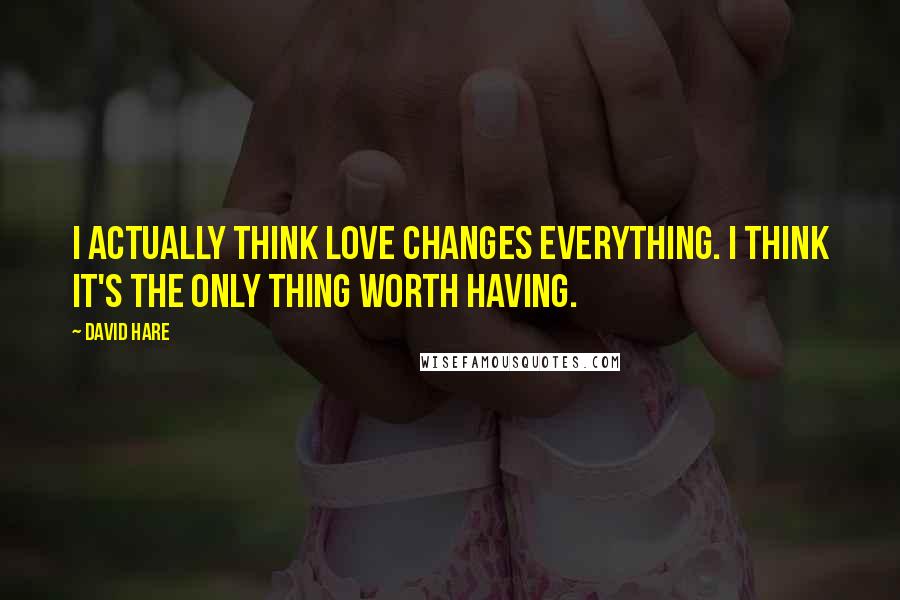 David Hare Quotes: I actually think love changes everything. I think it's the only thing worth having.