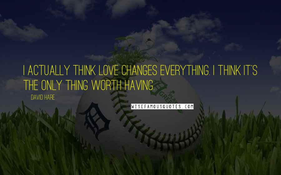 David Hare Quotes: I actually think love changes everything. I think it's the only thing worth having.