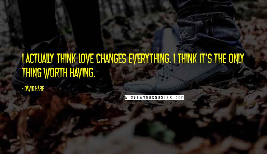 David Hare Quotes: I actually think love changes everything. I think it's the only thing worth having.