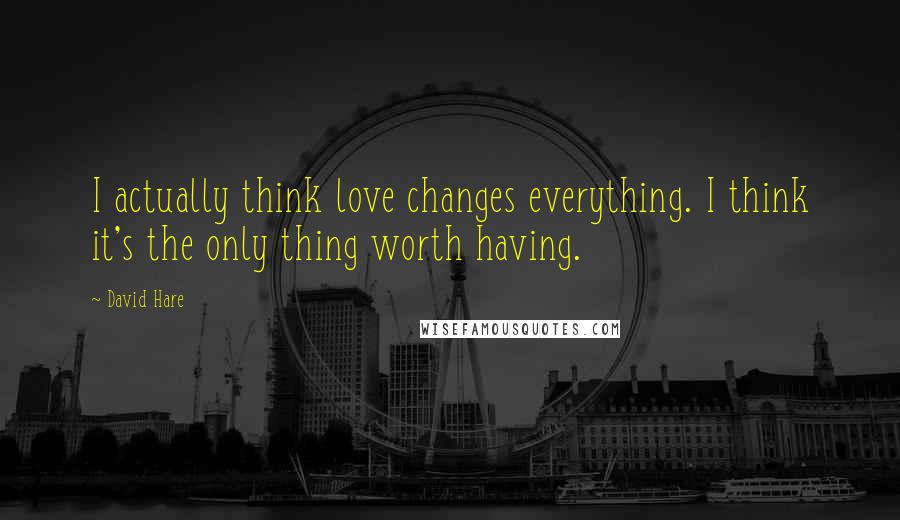 David Hare Quotes: I actually think love changes everything. I think it's the only thing worth having.