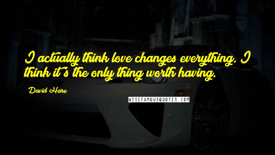 David Hare Quotes: I actually think love changes everything. I think it's the only thing worth having.