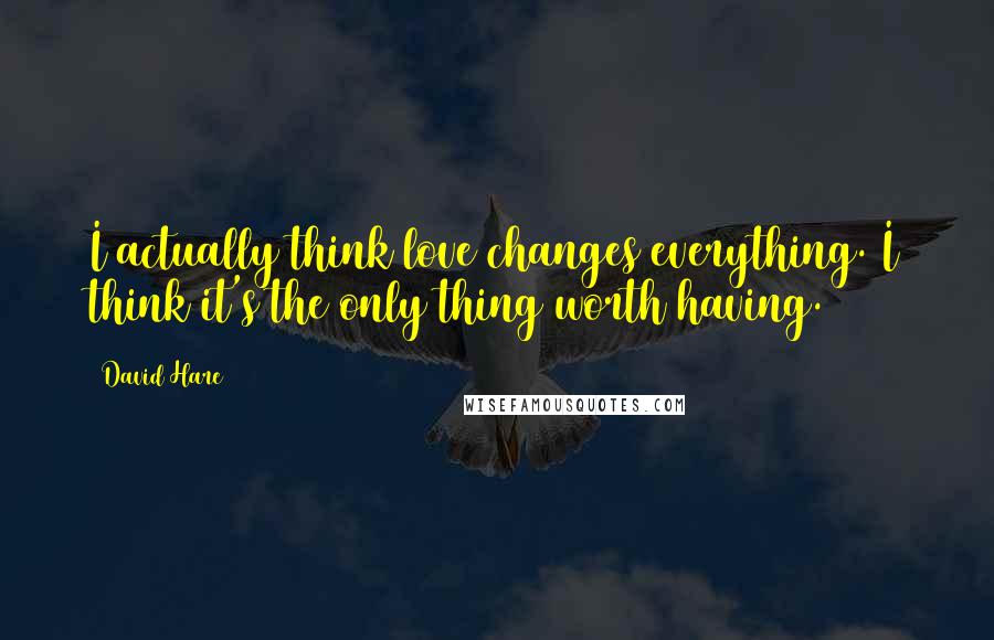 David Hare Quotes: I actually think love changes everything. I think it's the only thing worth having.